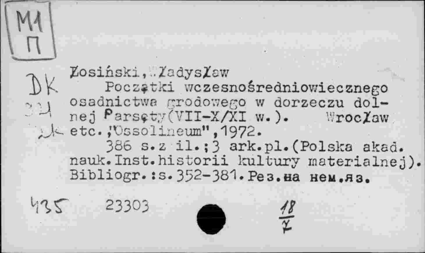 ﻿Zosihski,.. ZadysZaw
Pocz^tki wczesnoêredniov/iecznego osadnictwa grodowego w dorzeczu dol-nej Parsçty(VII-X/XI w. ). Wroclaw etc. ,'Vssolineum” ,1972.
386 s.z il.;3 ark.pl.(Polska akad. nauk.Inst.historii kultury inaterialnej). Bibliogr.:s. 352-381. Рез.на нем,я з.
23303
